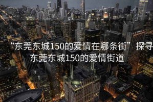 “東莞東城150的愛情在哪條街”探尋東莞東城150的愛情街道