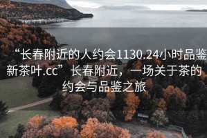 “長春附近的人約會(huì)1130.24小時(shí)品鑒新茶葉.cc”長春附近，一場(chǎng)關(guān)于茶的約會(huì)與品鑒之旅