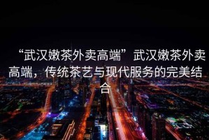 “武漢嫩茶外賣高端”武漢嫩茶外賣高端，傳統(tǒng)茶藝與現代服務的完美結合