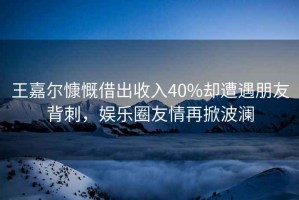 王嘉爾慷慨借出收入40%卻遭遇朋友背刺，娛樂圈友情再掀波瀾