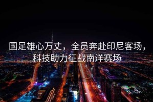 國(guó)足雄心萬(wàn)丈，全員奔赴印尼客場(chǎng)，科技助力征戰(zhàn)南洋賽場(chǎng)