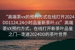 “高端茶vx的預(yù)約方式在線打開2024DD1124.24小時品鑒新茶葉.cc”高端茶VX預(yù)約方式，在線打開新茶葉品鑒之門—走進(jìn)2024DD的茶葉世界