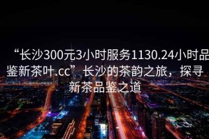 “長沙300元3小時服務(wù)1130.24小時品鑒新茶葉.cc”長沙的茶韻之旅，探尋新茶品鑒之道