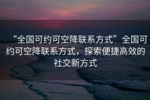“全國可約可空降聯(lián)系方式”全國可約可空降聯(lián)系方式，探索便捷高效的社交新方式