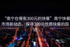 “南寧在哪有300元的快餐”南寧快餐市場新動(dòng)態(tài)，探尋300元優(yōu)質(zhì)快餐的蹤跡
