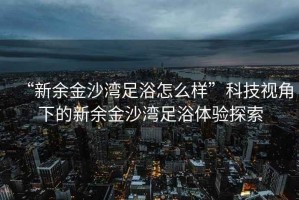 “新余金沙灣足浴怎么樣”科技視角下的新余金沙灣足浴體驗探索