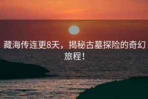 藏海傳連更8天，揭秘古墓探險(xiǎn)的奇幻旅程！
