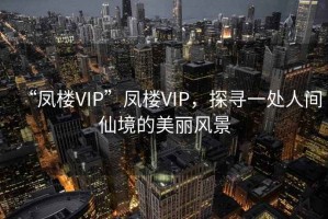 “鳳樓VIP”鳳樓VIP，探尋一處人間仙境的美麗風(fēng)景