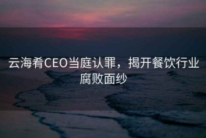云海肴CEO當(dāng)庭認(rèn)罪，揭開餐飲行業(yè)腐敗面紗