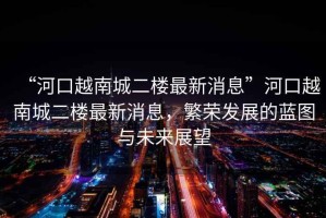 “河口越南城二樓最新消息”河口越南城二樓最新消息，繁榮發(fā)展的藍(lán)圖與未來展望