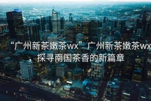 “廣州新茶嫩茶wx”廣州新茶嫩茶wx，探尋南國茶香的新篇章