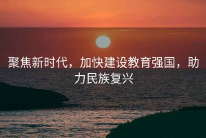 聚焦新時代，加快建設(shè)教育強(qiáng)國，助力民族復(fù)興