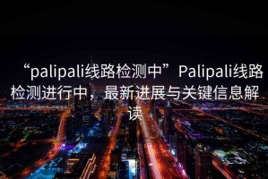 “palipali線路檢測(cè)中”Palipali線路檢測(cè)進(jìn)行中，最新進(jìn)展與關(guān)鍵信息解讀
