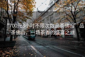 “700元3小時不限次數(shù)品茶佛山”品茶佛山，一場茶香的盛宴之旅