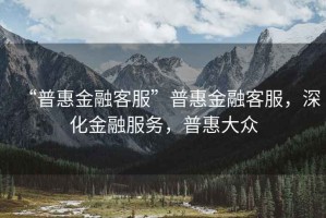 “普惠金融客服”普惠金融客服，深化金融服務(wù)，普惠大眾
