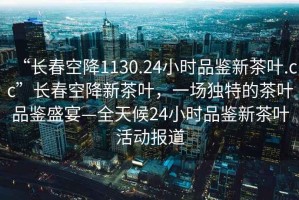“長春空降1130.24小時品鑒新茶葉.cc”長春空降新茶葉，一場獨特的茶葉品鑒盛宴—全天候24小時品鑒新茶葉活動報道