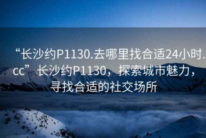 “長沙約P1130.去哪里找合適24小時.cc”長沙約P1130，探索城市魅力，尋找合適的社交場所