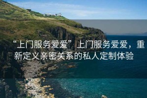 “上門(mén)服務(wù)愛(ài)愛(ài)”上門(mén)服務(wù)愛(ài)愛(ài)，重新定義親密關(guān)系的私人定制體驗(yàn)