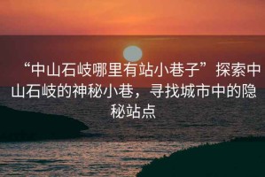 “中山石岐哪里有站小巷子”探索中山石岐的神秘小巷，尋找城市中的隱秘站點(diǎn)