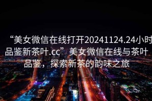 “美女微信在線打開(kāi)20241124.24小時(shí)品鑒新茶葉.cc”美女微信在線與茶葉品鑒，探索新茶的韻味之旅