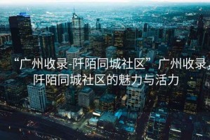 “廣州收錄-阡陌同城社區(qū)”廣州收錄，阡陌同城社區(qū)的魅力與活力
