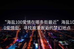 “海鹽100愛情在哪條街最近”海鹽100愛情街，尋找浪漫邂逅的夢(mèng)幻地點(diǎn)