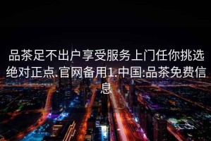 品茶足不出戶享受服務(wù)上門(mén)任你挑選絕對(duì)正點(diǎn).官網(wǎng)備用1.中國(guó):品茶免費(fèi)信息