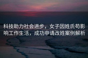 科技助力社會(huì)進(jìn)步，女子因姓氏茍影響工作生活，成功申請(qǐng)改姓案例解析