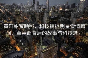 黃軒甜蜜曬照，科技捕捉明星愛情瞬間，牽手照背后的故事與科技魅力
