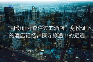 “身份證號(hào)查住過的酒店”身份證下的酒店記憶，探尋旅途中的足跡