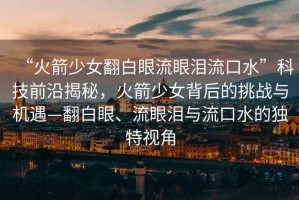 “火箭少女翻白眼流眼淚流口水”科技前沿揭秘，火箭少女背后的挑戰(zhàn)與機遇—翻白眼、流眼淚與流口水的獨特視角