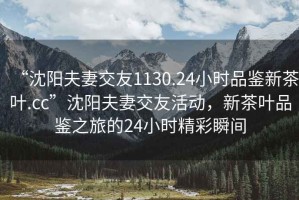 “沈陽夫妻交友1130.24小時(shí)品鑒新茶葉.cc”沈陽夫妻交友活動，新茶葉品鑒之旅的24小時(shí)精彩瞬間