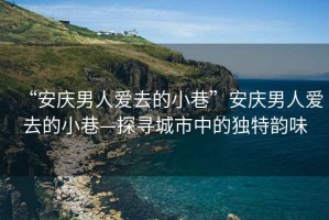 “安慶男人愛去的小巷”安慶男人愛去的小巷—探尋城市中的獨特韻味
