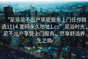 “足浴足不出戶享受服務(wù)上門任你挑選1114.官網(wǎng)永久地址1.cc”足浴時(shí)光，足不出戶享受上門服務(wù)，盡享舒適養(yǎng)生之旅