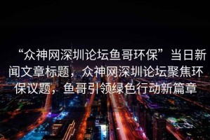 “眾神網(wǎng)深圳論壇魚哥環(huán)?！碑?dāng)日新聞文章標(biāo)題，眾神網(wǎng)深圳論壇聚焦環(huán)保議題，魚哥引領(lǐng)綠色行動新篇章
