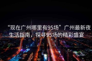 “現(xiàn)在廣州哪里有95場”廣州最新夜生活指南，探尋95場的精彩盛宴