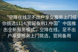 “空降在線足不出戶享受服務(wù)上門任你挑選1114.官網(wǎng)備用1.中國”中國推出全新服務(wù)模式，空降在線，足不出戶享受服務(wù)上門挑選，官網(wǎng)備用