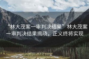 “林大茂案一審判決結(jié)果”林大茂案一審判決結(jié)果揭曉，正義終將實(shí)現(xiàn)
