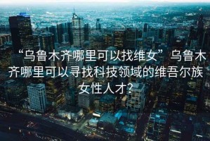 “烏魯木齊哪里可以找維女”烏魯木齊哪里可以尋找科技領(lǐng)域的維吾爾族女性人才？