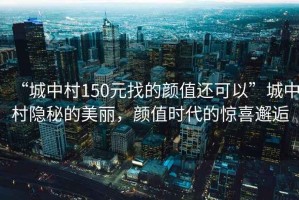 “城中村150元找的顏值還可以”城中村隱秘的美麗，顏值時(shí)代的驚喜邂逅