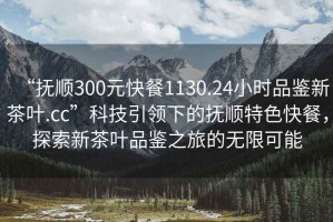 “撫順300元快餐1130.24小時品鑒新茶葉.cc”科技引領下的撫順特色快餐，探索新茶葉品鑒之旅的無限可能