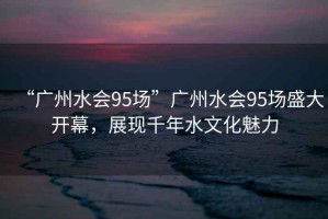 “廣州水會95場”廣州水會95場盛大開幕，展現(xiàn)千年水文化魅力