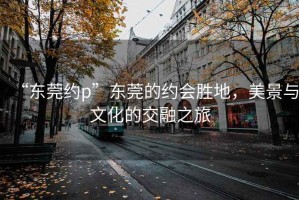 “東莞約p”東莞的約會(huì)勝地，美景與文化的交融之旅