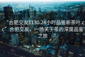 “合肥交友1130.24小時品鑒新茶葉.cc”合肥交友，一場關(guān)于茶的深度品鑒之旅