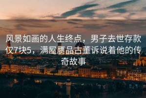 風(fēng)景如畫的人生終點(diǎn)，男子去世存款僅7塊5，滿屋贗品古董訴說著他的傳奇故事