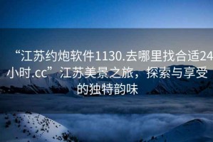 “江蘇約炮軟件1130.去哪里找合適24小時.cc”江蘇美景之旅，探索與享受的獨特韻味