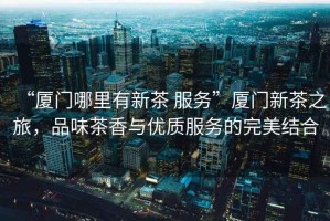 “廈門哪里有新茶 服務(wù)”廈門新茶之旅，品味茶香與優(yōu)質(zhì)服務(wù)的完美結(jié)合