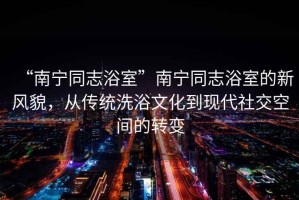 “南寧同志浴室”南寧同志浴室的新風(fēng)貌，從傳統(tǒng)洗浴文化到現(xiàn)代社交空間的轉(zhuǎn)變