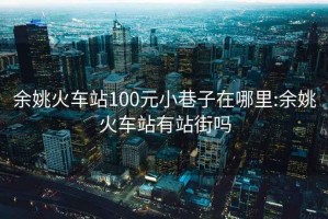 余姚火車(chē)站100元小巷子在哪里:余姚火車(chē)站有站街嗎