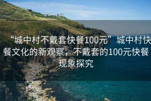 “城中村不戴套快餐100元”城中村快餐文化的新觀察，不戴套的100元快餐現(xiàn)象探究